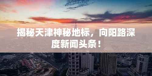 揭秘天津神秘地标,向阳路深度新闻头条!