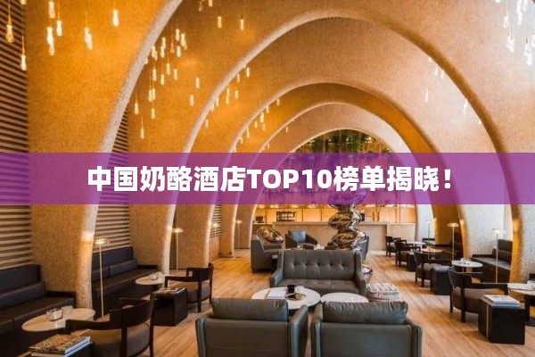 中国奶酪酒店TOP10榜单揭晓!