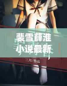 裴雪薛淮小说最新章节更新揭秘,引人入胜的情节继续展开!